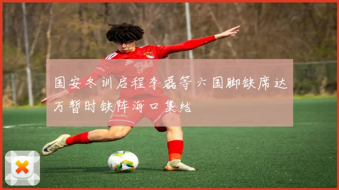 国安冬训启程李磊等六国脚缺席达万暂时缺阵海口集结