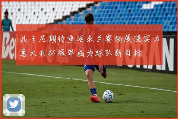 扎卡尼期待重返米兰赛场展现实力意大利杯冠军成为球队新目标