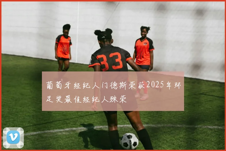 葡萄牙经纪人门德斯荣获2025年环足奖最佳经纪人殊荣