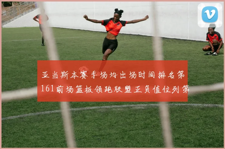 亚当斯本赛季场均出场时间排名第161前场篮板领跑联盟正负值位列第六