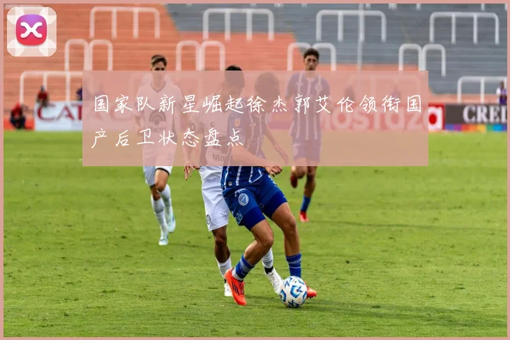 国家队新星崛起徐杰郭艾伦领衔国产后卫状态盘点