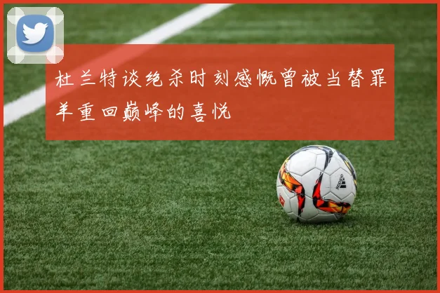 杜兰特谈绝杀时刻感慨曾被当替罪羊重回巅峰的喜悦