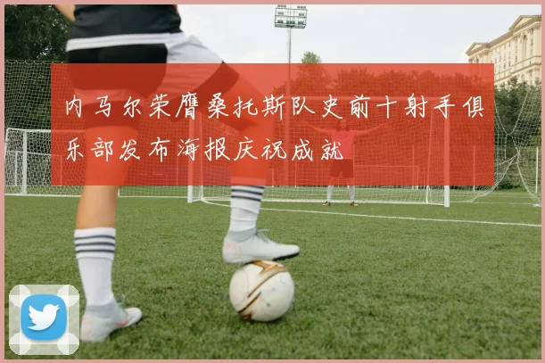 内马尔荣膺桑托斯队史前十射手俱乐部发布海报庆祝成就