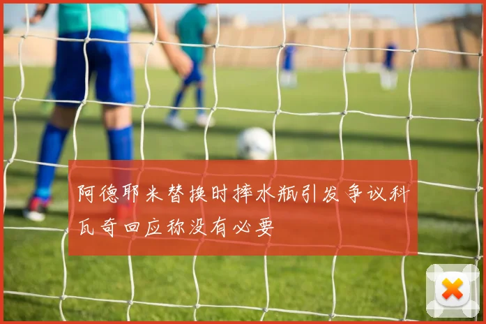 阿德耶米替换时摔水瓶引发争议科瓦奇回应称没有必要