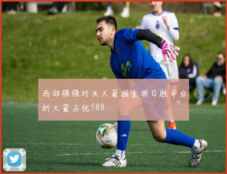 西部强强对决火箭掘金明日胜率分析火箭占优588