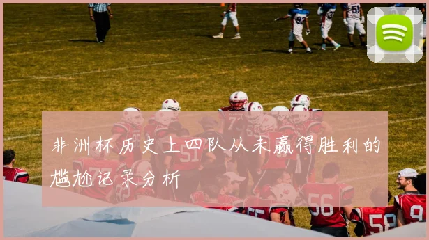 非洲杯历史上四队从未赢得胜利的尴尬记录分析