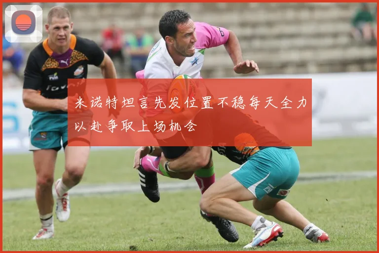 米诺特坦言先发位置不稳每天全力以赴争取上场机会