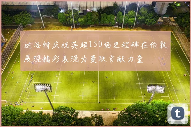 达洛特庆祝英超150场里程碑在伦敦展现精彩表现为曼联贡献力量