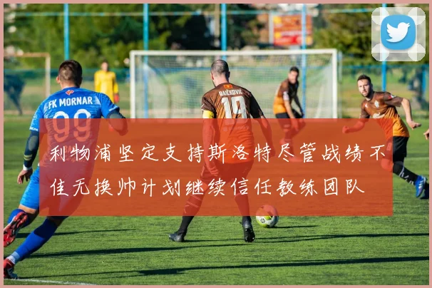 利物浦坚定支持斯洛特尽管战绩不佳无换帅计划继续信任教练团队