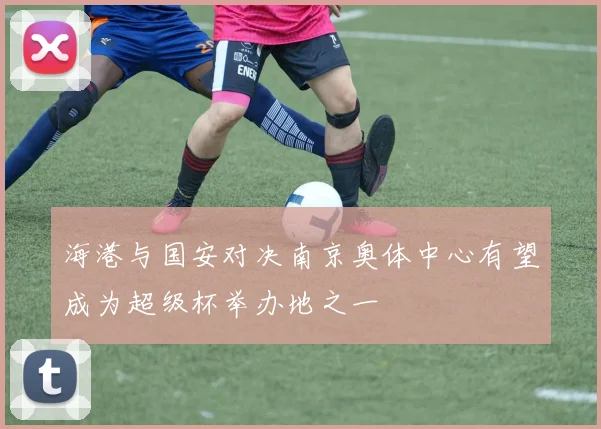 海港与国安对决南京奥体中心有望成为超级杯举办地之一