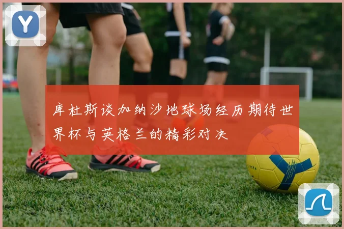 库杜斯谈加纳沙地球场经历期待世界杯与英格兰的精彩对决