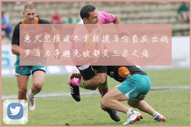 意天空报道冬季新援马伦首发出战罗马力争避免被都灵三杀之痛