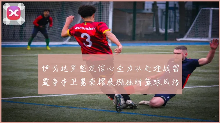 伊戈达罗坚定信心全力以赴迎战雷霆争夺卫冕荣耀展现独特篮球风格