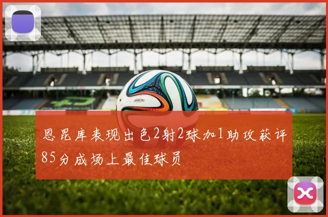 恩昆库表现出色2射2球加1助攻获评85分成场上最佳球员