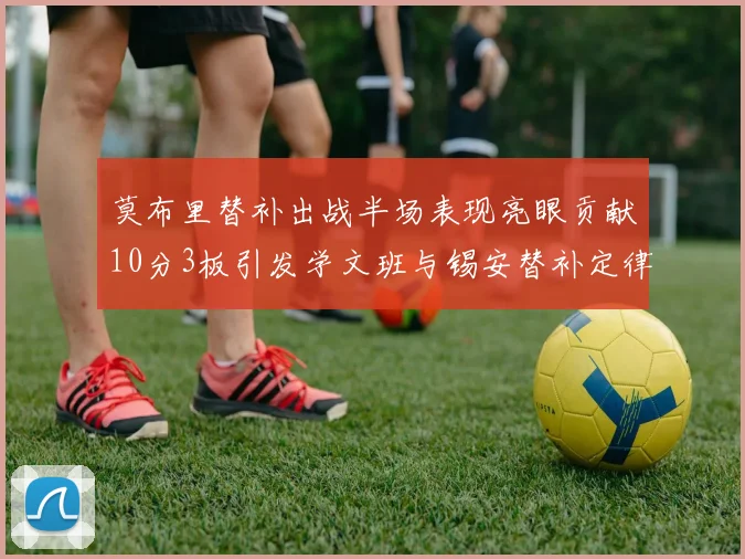 莫布里替补出战半场表现亮眼贡献10分3板引发学文班与锡安替补定律探讨