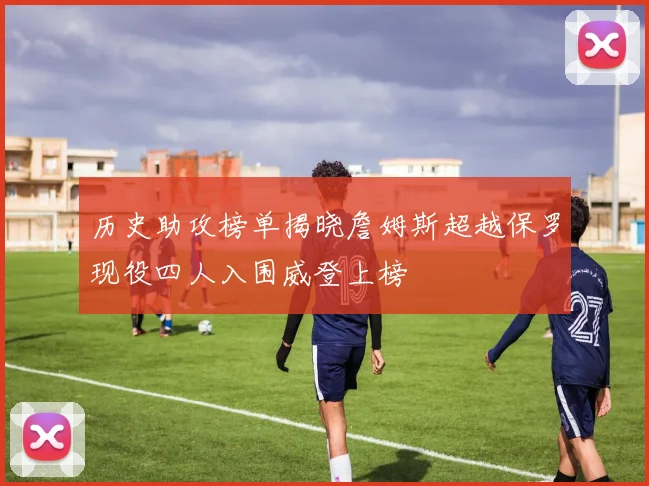 历史助攻榜单揭晓詹姆斯超越保罗现役四人入围威登上榜