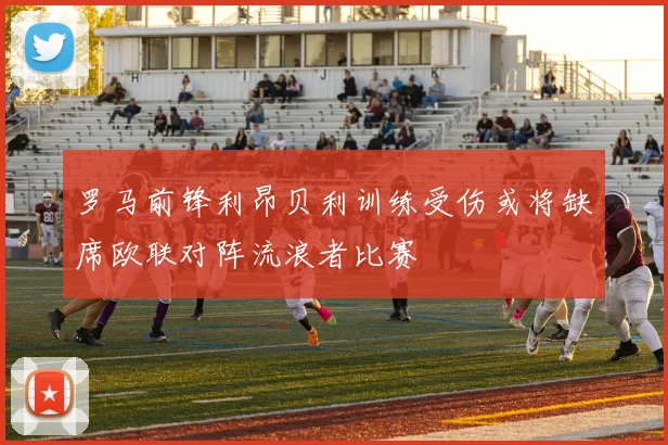 罗马前锋利昂贝利训练受伤或将缺席欧联对阵流浪者比赛