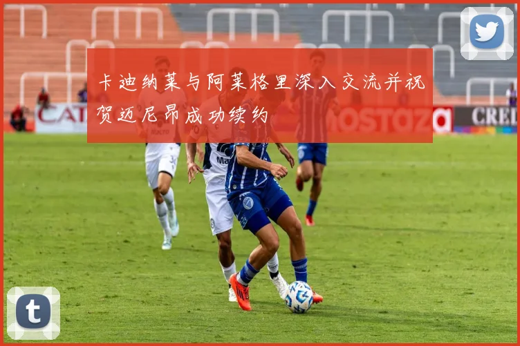 卡迪纳莱与阿莱格里深入交流并祝贺迈尼昂成功续约
