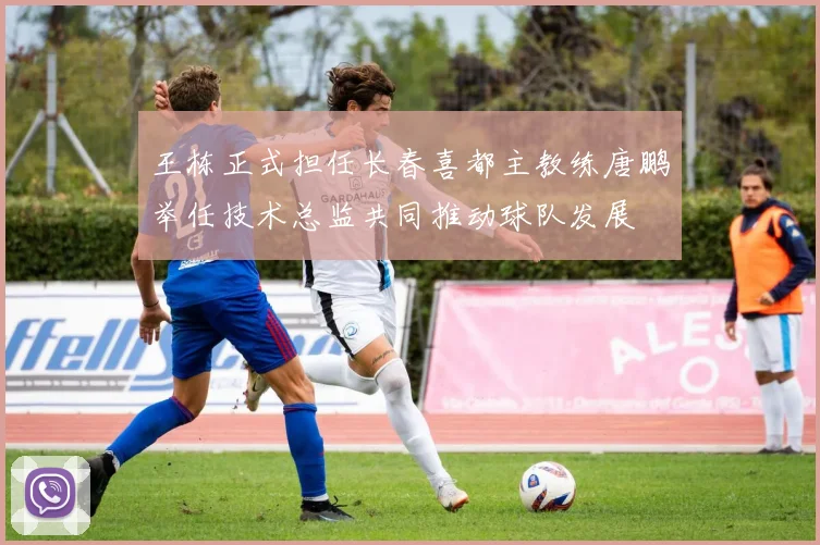 王栋正式担任长春喜都主教练唐鹏举任技术总监共同推动球队发展