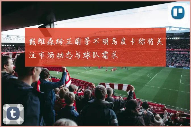 戴维森转正前景不明乌度卡称将关注市场动态与球队需求