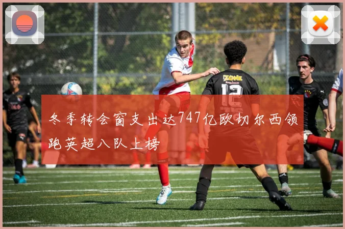 冬季转会窗支出达747亿欧切尔西领跑英超八队上榜